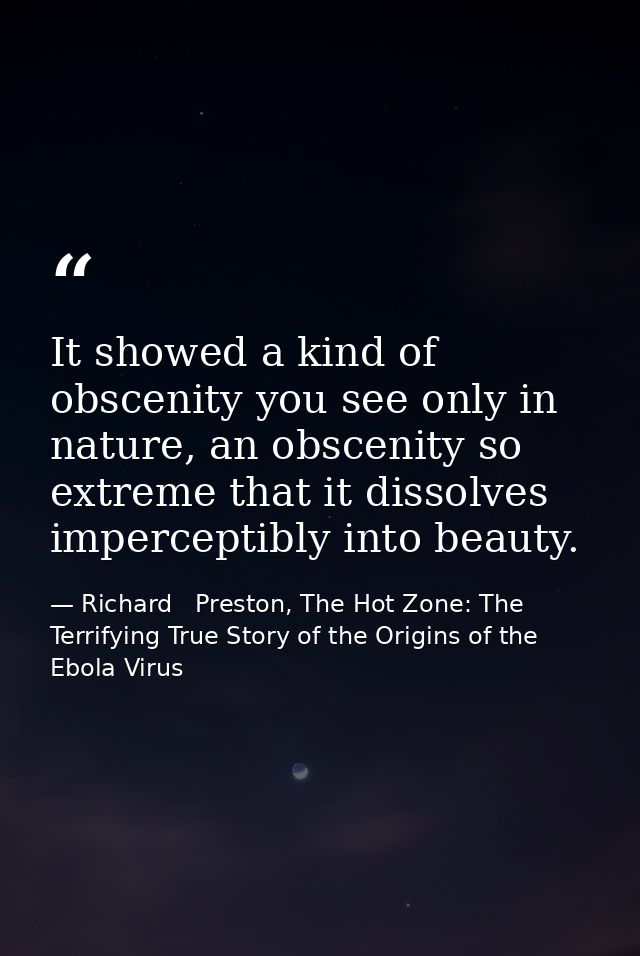 It showed a kind of obscenity you see only in nature, an obscenity so extreme that it dissolves imperceptibly into beaut — Richard   Preston, The Hot Zone: The Terrifying True Story of the Origins of the Ebola Virus