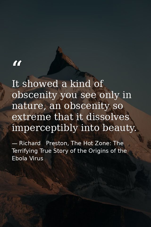 It showed a kind of obscenity you see only in nature, an obscenity so extreme that it dissolves imperceptibly into beaut — Richard   Preston, The Hot Zone: The Terrifying True Story of the Origins of the Ebola Virus