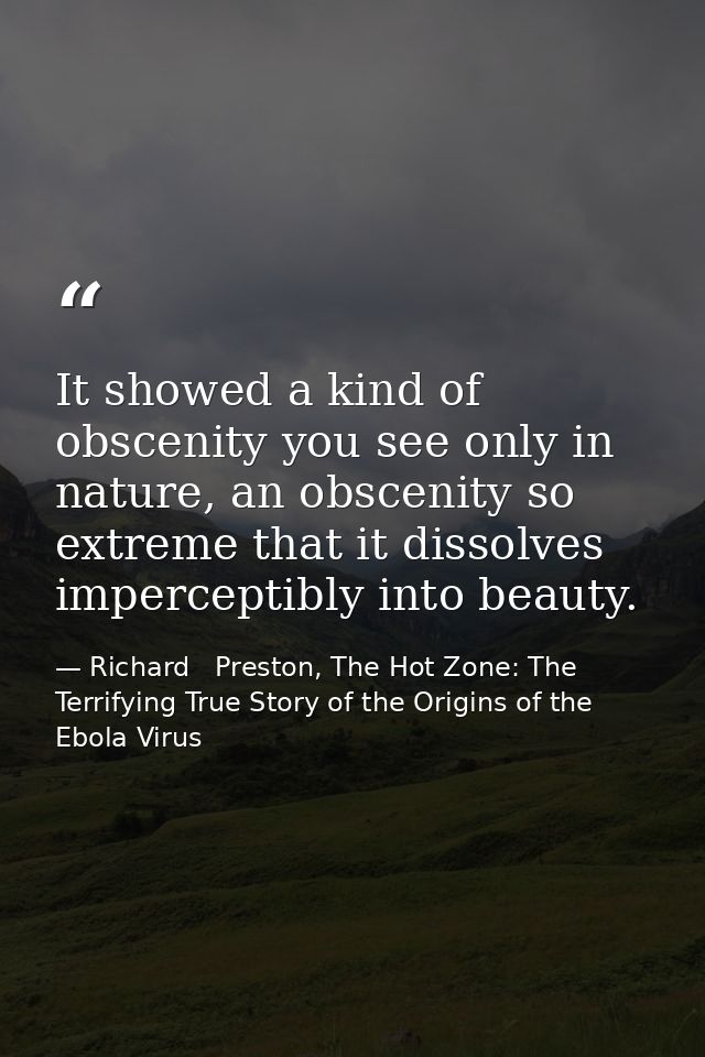 It showed a kind of obscenity you see only in nature, an obscenity so extreme that it dissolves imperceptibly into beaut — Richard   Preston, The Hot Zone: The Terrifying True Story of the Origins of the Ebola Virus