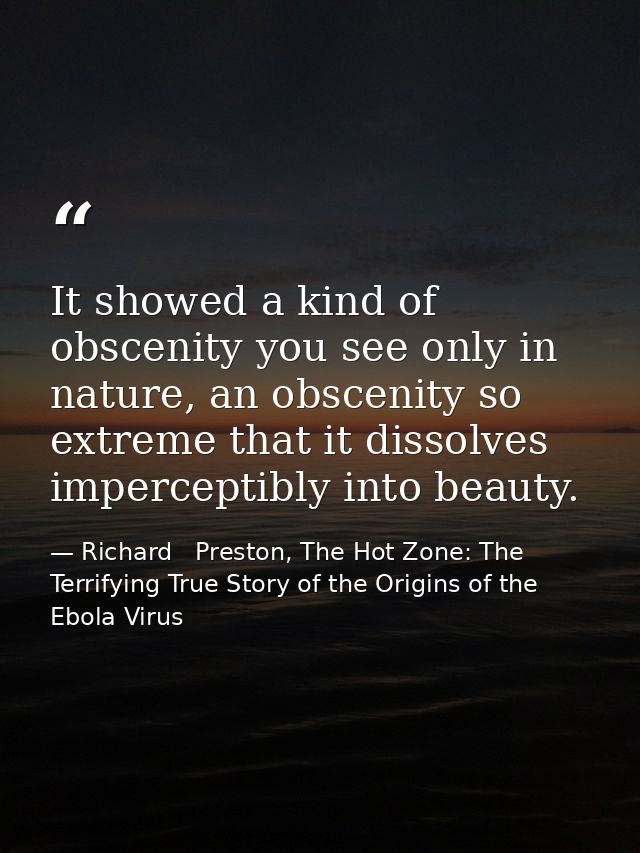 It showed a kind of obscenity you see only in nature, an obscenity so extreme that it dissolves imperceptibly into beaut — Richard   Preston, The Hot Zone: The Terrifying True Story of the Origins of the Ebola Virus