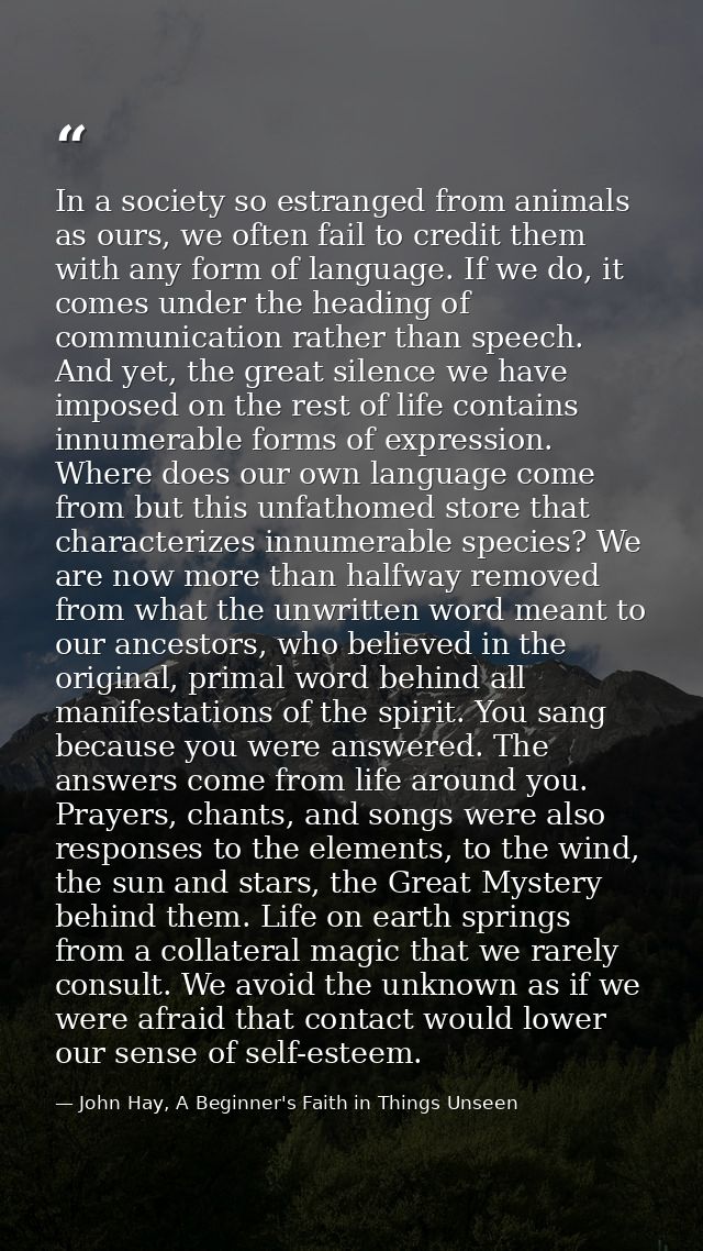 In a society so estranged from animals as ours, we often fail to credit them with any form of language. If we do, it com — John Hay, A Beginner's Faith in Things Unseen