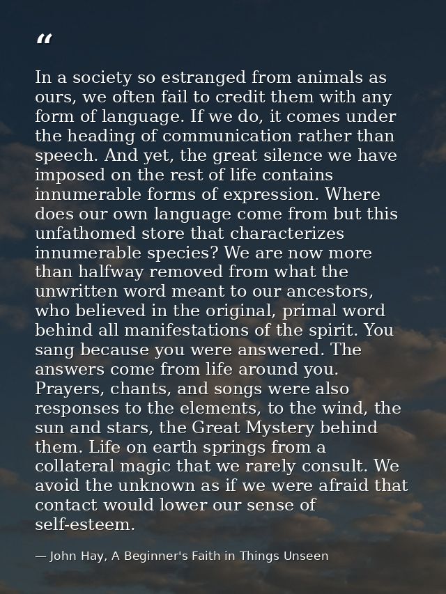 In a society so estranged from animals as ours, we often fail to credit them with any form of language. If we do, it com — John Hay, A Beginner's Faith in Things Unseen