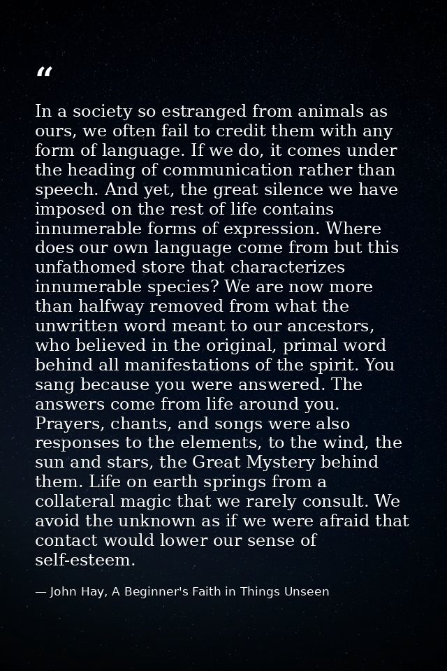 In a society so estranged from animals as ours, we often fail to credit them with any form of language. If we do, it com — John Hay, A Beginner's Faith in Things Unseen