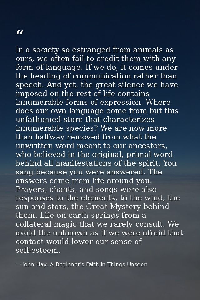 In a society so estranged from animals as ours, we often fail to credit them with any form of language. If we do, it com — John Hay, A Beginner's Faith in Things Unseen