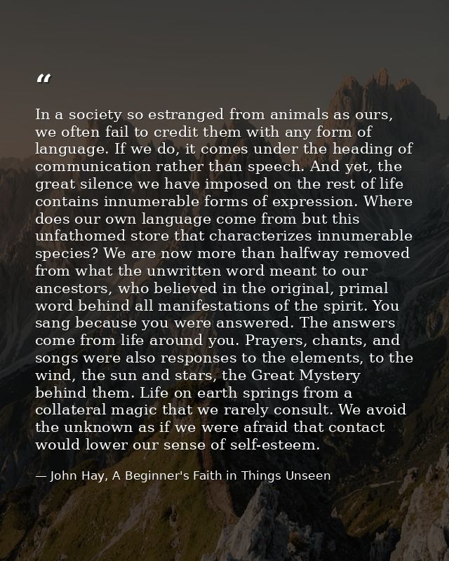 In a society so estranged from animals as ours, we often fail to credit them with any form of language. If we do, it com — John Hay, A Beginner's Faith in Things Unseen