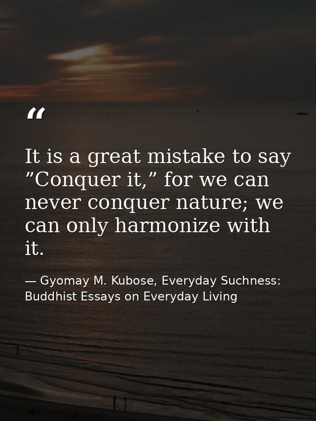 It is a great mistake to say ”Conquer it,” for we can never conquer nature; we can only harmonize with it. — Gyomay M. Kubose, Everyday Suchness: Buddhist Essays on Everyday Living