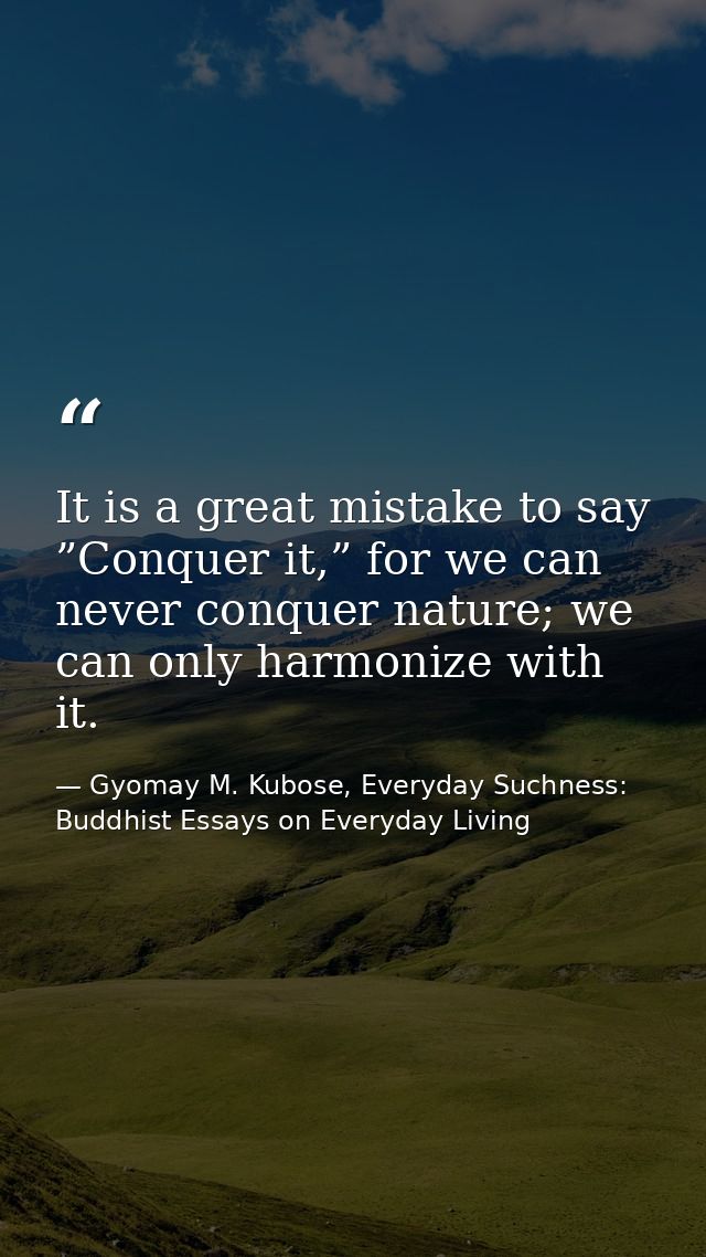 It is a great mistake to say ”Conquer it,” for we can never conquer nature; we can only harmonize with it. — Gyomay M. Kubose, Everyday Suchness: Buddhist Essays on Everyday Living