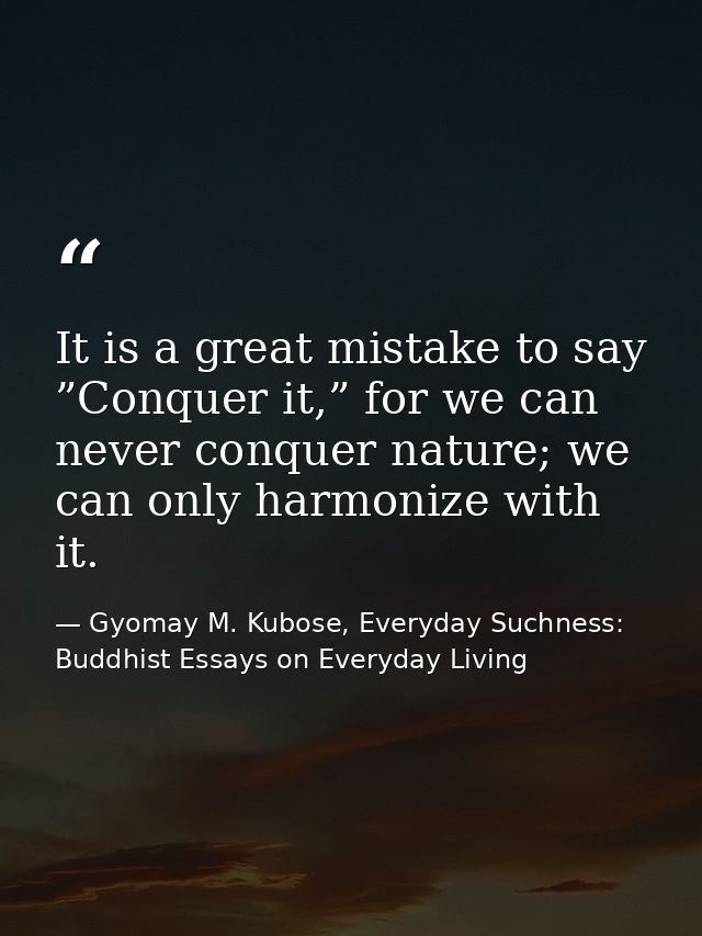 It is a great mistake to say ”Conquer it,” for we can never conquer nature; we can only harmonize with it. — Gyomay M. Kubose, Everyday Suchness: Buddhist Essays on Everyday Living