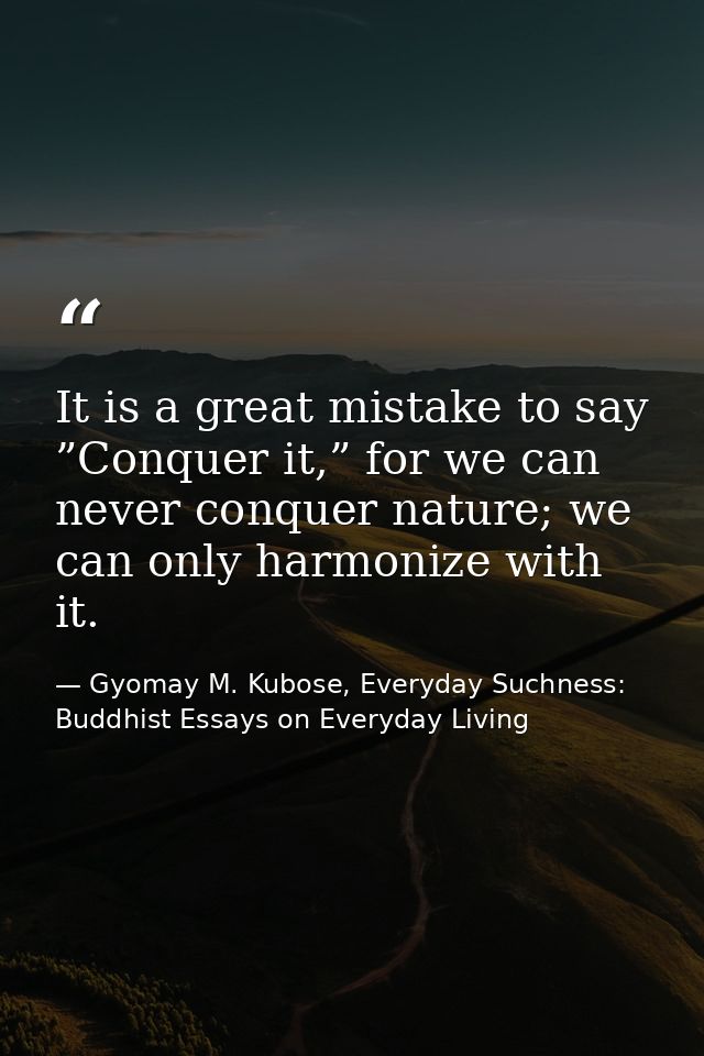 It is a great mistake to say ”Conquer it,” for we can never conquer nature; we can only harmonize with it. — Gyomay M. Kubose, Everyday Suchness: Buddhist Essays on Everyday Living