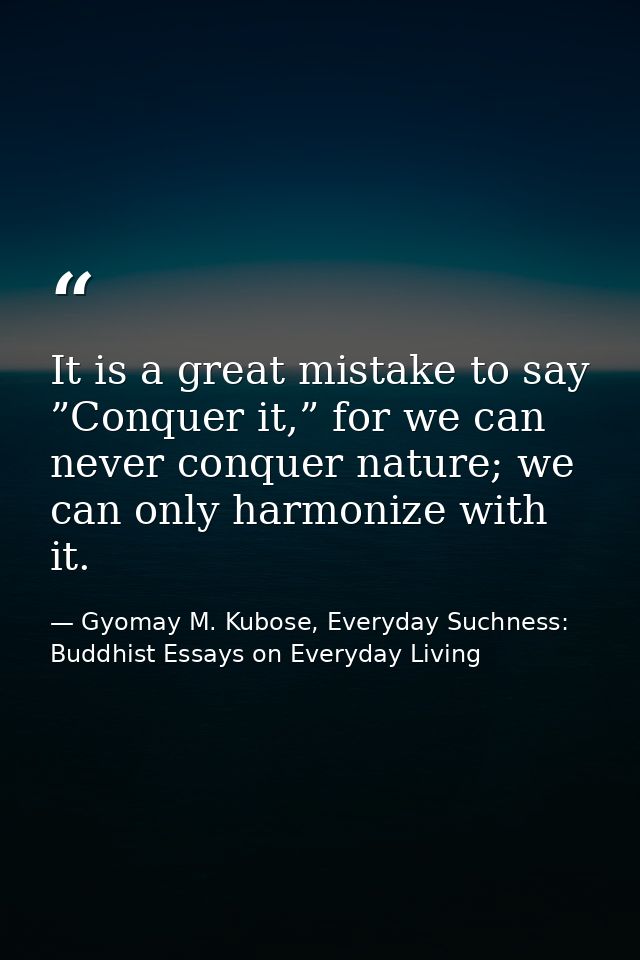 It is a great mistake to say ”Conquer it,” for we can never conquer nature; we can only harmonize with it. — Gyomay M. Kubose, Everyday Suchness: Buddhist Essays on Everyday Living