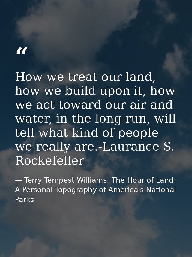 How we treat our land, how we build upon it, how we act toward our air and water, in the long run, will tell what kind o — Terry Tempest Williams, The Hour of Land: A Personal Topography of America's National Parks