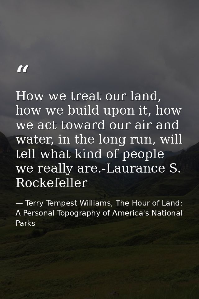 How we treat our land, how we build upon it, how we act toward our air and water, in the long run, will tell what kind o — Terry Tempest Williams, The Hour of Land: A Personal Topography of America's National Parks