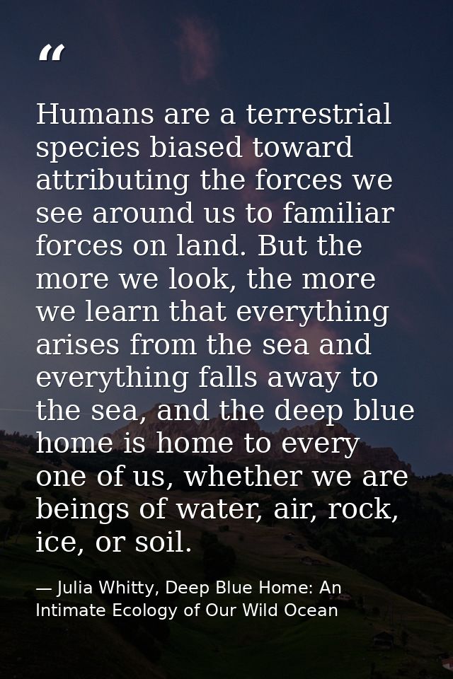 Humans are a terrestrial species biased toward attributing the forces we see around us to familiar forces on land. But t — Julia Whitty, Deep Blue Home: An Intimate Ecology of Our Wild Ocean
