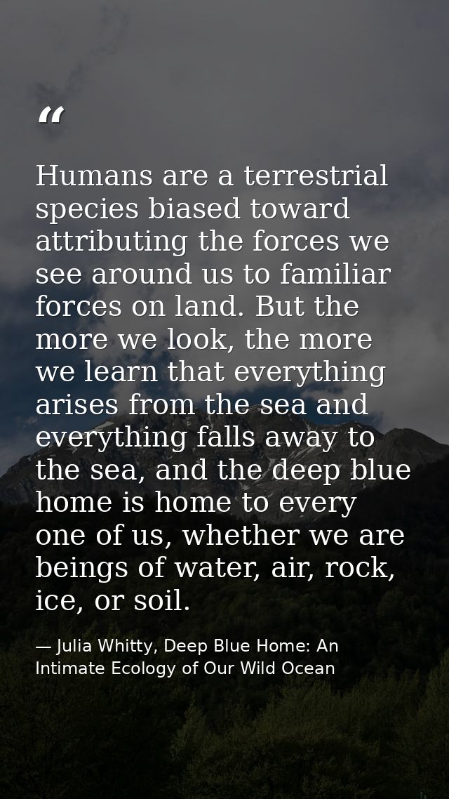 Humans are a terrestrial species biased toward attributing the forces we see around us to familiar forces on land. But t — Julia Whitty, Deep Blue Home: An Intimate Ecology of Our Wild Ocean