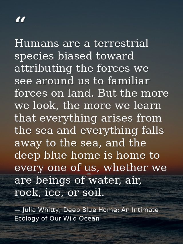 Humans are a terrestrial species biased toward attributing the forces we see around us to familiar forces on land. But t — Julia Whitty, Deep Blue Home: An Intimate Ecology of Our Wild Ocean