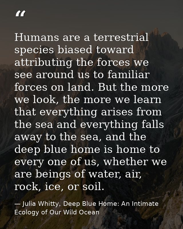 Humans are a terrestrial species biased toward attributing the forces we see around us to familiar forces on land. But t — Julia Whitty, Deep Blue Home: An Intimate Ecology of Our Wild Ocean