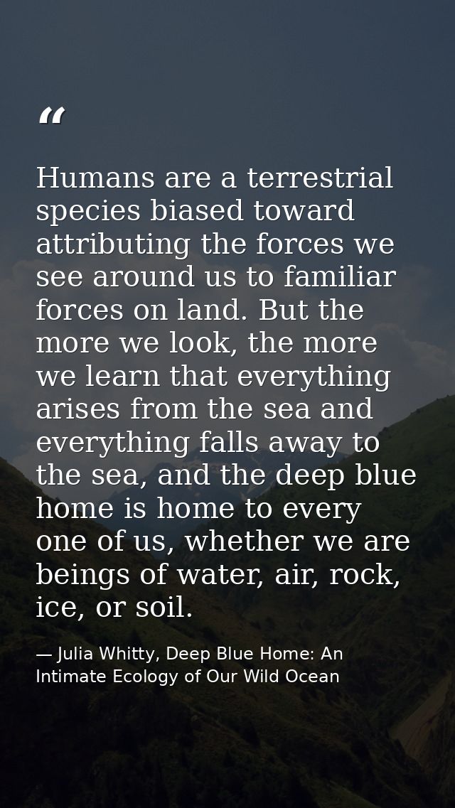 Humans are a terrestrial species biased toward attributing the forces we see around us to familiar forces on land. But t — Julia Whitty, Deep Blue Home: An Intimate Ecology of Our Wild Ocean
