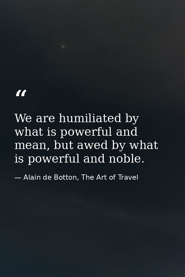 We are humiliated by what is powerful and mean, but awed by what is powerful and noble. — Alain de Botton, The Art of Travel