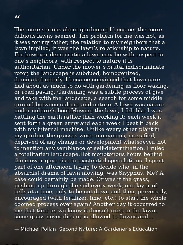 The more serious about gardening I became, the more dubious lawns seemed. The problem for me was not, as it was for my f — Michael Pollan, Second Nature: A Gardener's Education