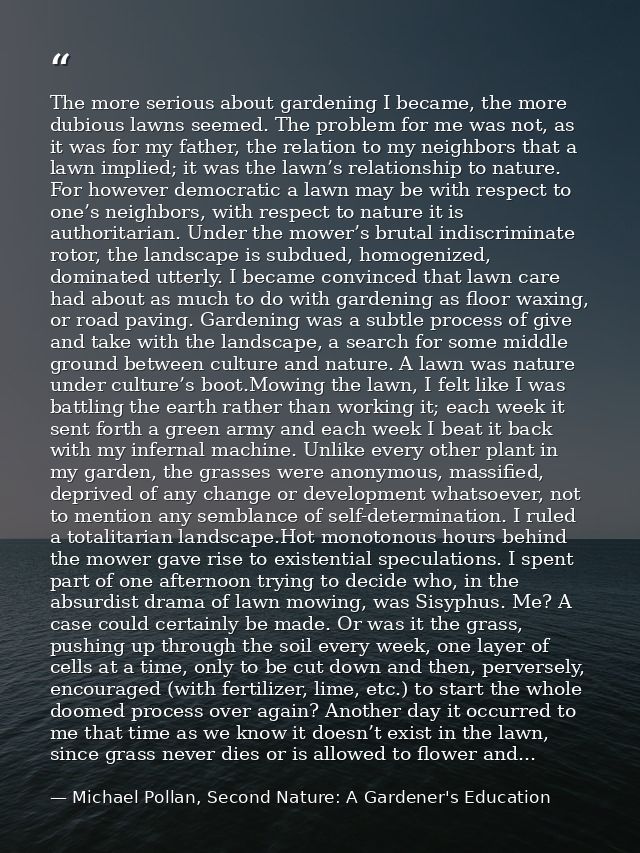 The more serious about gardening I became, the more dubious lawns seemed. The problem for me was not, as it was for my f — Michael Pollan, Second Nature: A Gardener's Education