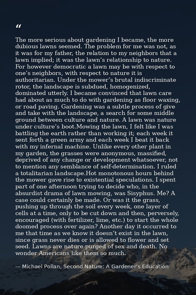 The more serious about gardening I became, the more dubious lawns seemed. The problem for me was not, as it was for my f — Michael Pollan, Second Nature: A Gardener's Education