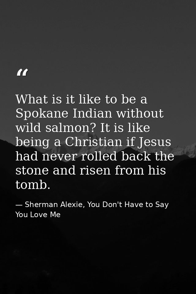 What is it like to be a Spokane Indian without wild salmon? It is like being a Christian if Jesus had never rolled back  — Sherman Alexie, You Don't Have to Say You Love Me
