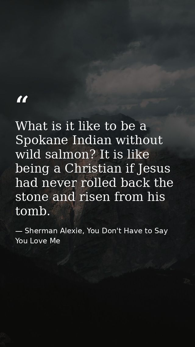 What is it like to be a Spokane Indian without wild salmon? It is like being a Christian if Jesus had never rolled back  — Sherman Alexie, You Don't Have to Say You Love Me
