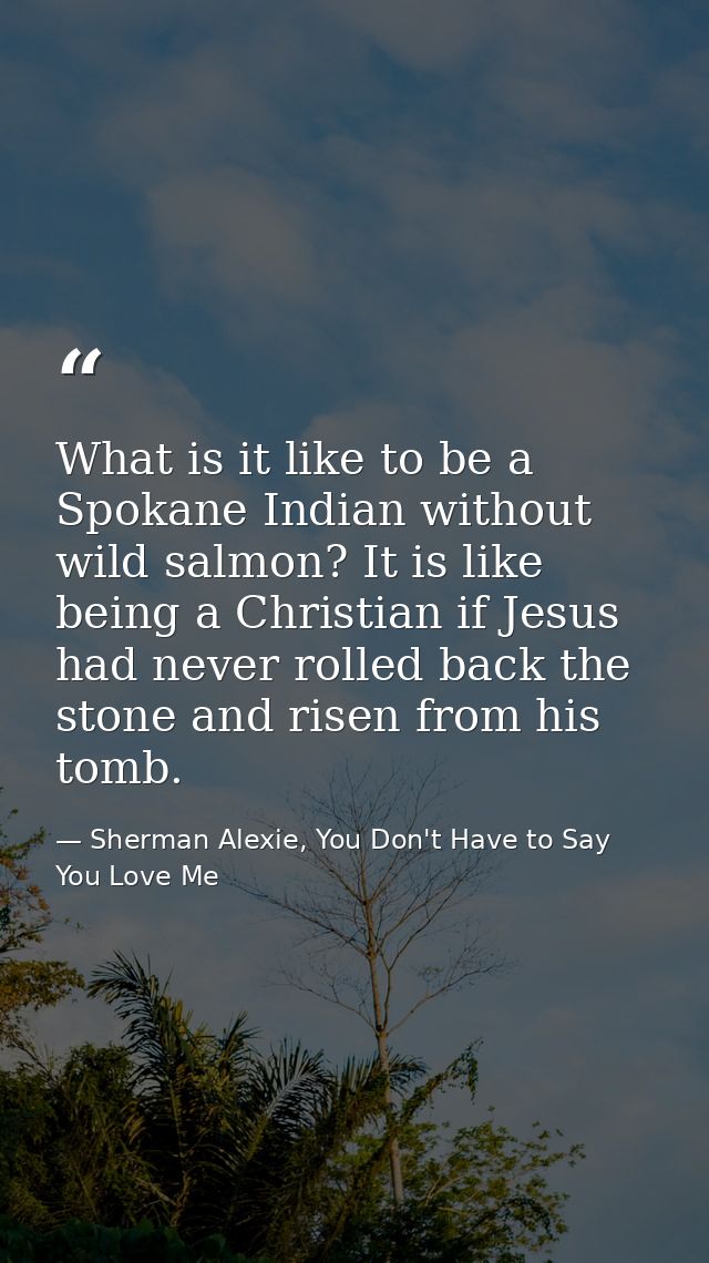 What is it like to be a Spokane Indian without wild salmon? It is like being a Christian if Jesus had never rolled back  — Sherman Alexie, You Don't Have to Say You Love Me