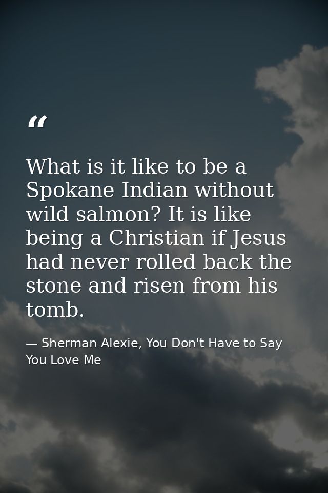 What is it like to be a Spokane Indian without wild salmon? It is like being a Christian if Jesus had never rolled back  — Sherman Alexie, You Don't Have to Say You Love Me