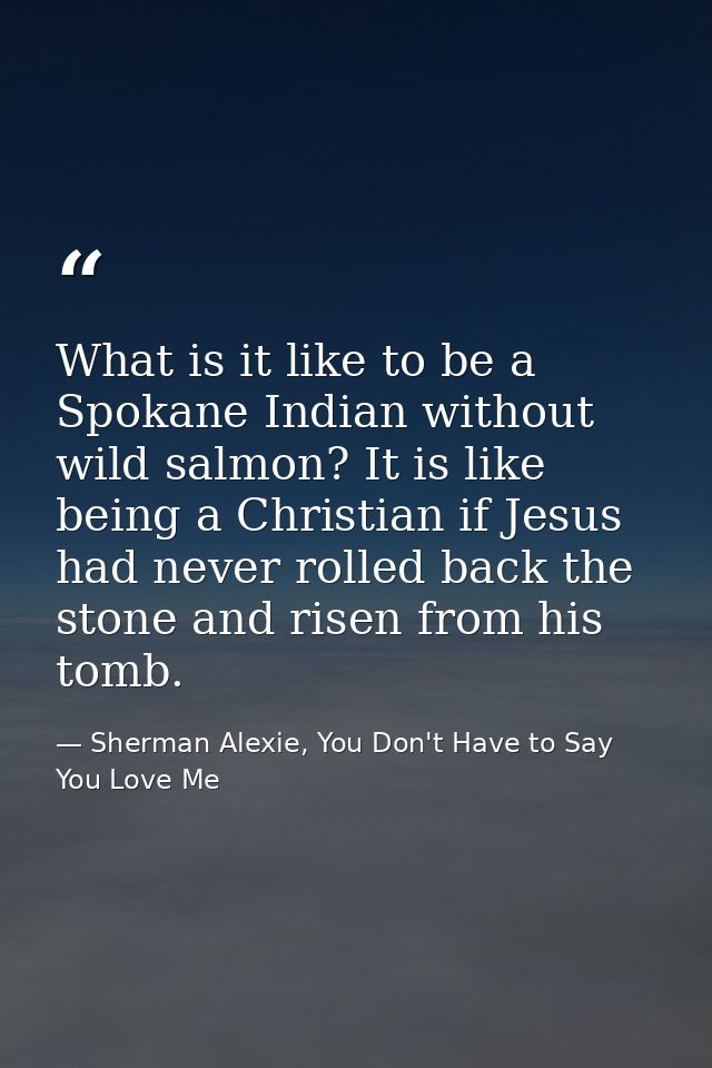 What is it like to be a Spokane Indian without wild salmon? It is like being a Christian if Jesus had never rolled back  — Sherman Alexie, You Don't Have to Say You Love Me