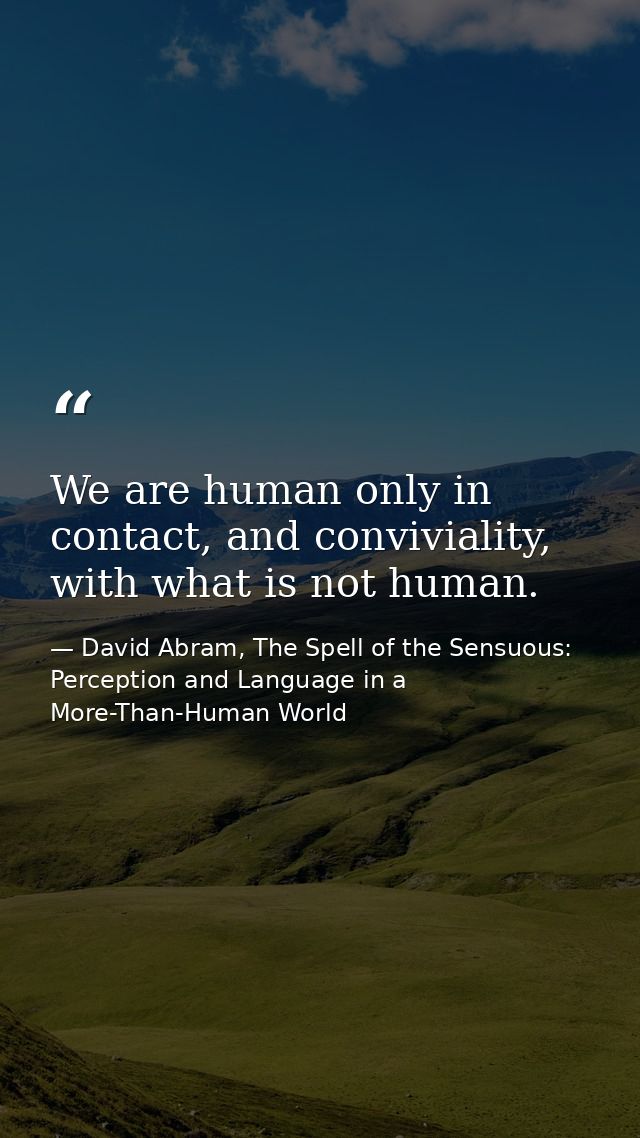 We are human only in contact, and conviviality, with what is not human. — David Abram, The Spell of the Sensuous: Perception and Language in a More-Than-Human World