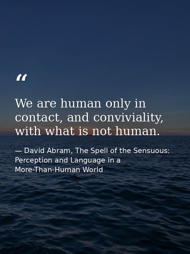 We are human only in contact, and conviviality, with what is not human. — David Abram, The Spell of the Sensuous: Perception and Language in a More-Than-Human World