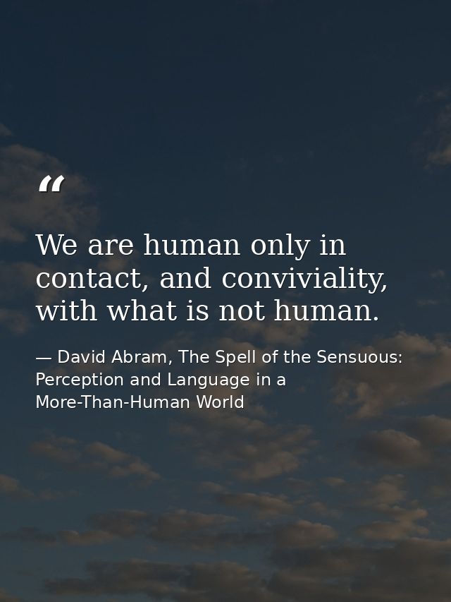 We are human only in contact, and conviviality, with what is not human. — David Abram, The Spell of the Sensuous: Perception and Language in a More-Than-Human World