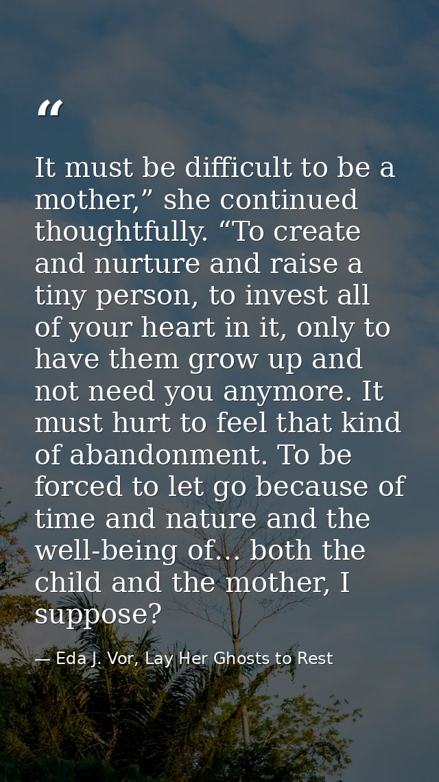It must be difficult to be a mother,” she continued thoughtfully. “To create and nurture and raise a tiny person, to inv — Eda J. Vor, Lay Her Ghosts to Rest