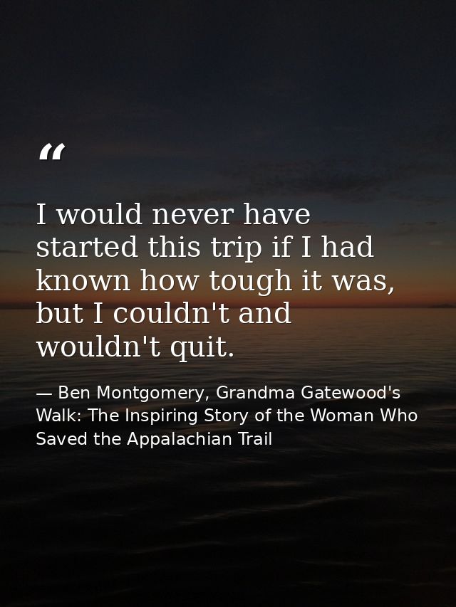 I would never have started this trip if I had known how tough it was, but I couldn't and wouldn't quit. — Ben Montgomery, Grandma Gatewood's Walk: The Inspiring Story of the Woman Who Saved the Appalachian Trail