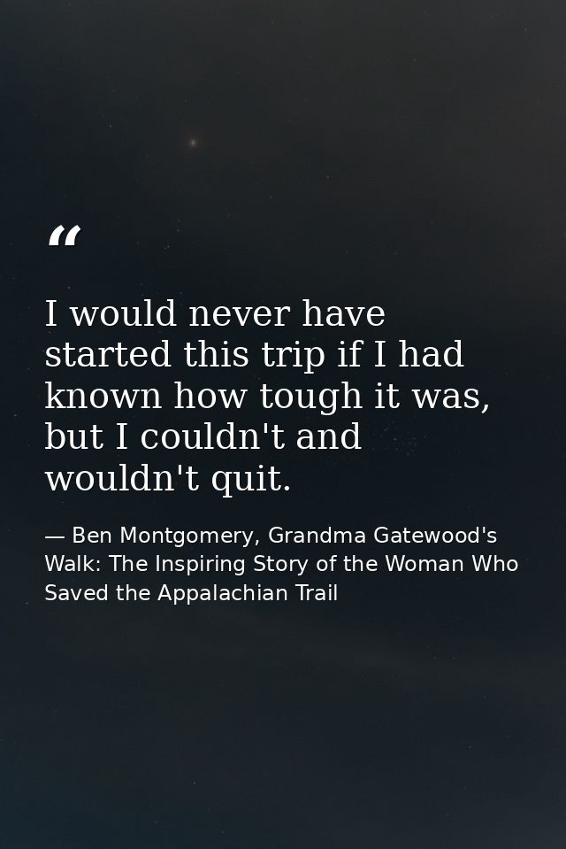 I would never have started this trip if I had known how tough it was, but I couldn't and wouldn't quit. — Ben Montgomery, Grandma Gatewood's Walk: The Inspiring Story of the Woman Who Saved the Appalachian Trail