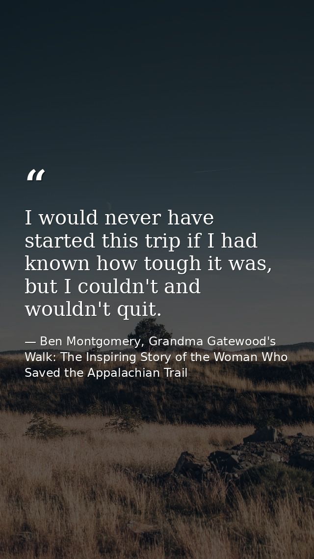 I would never have started this trip if I had known how tough it was, but I couldn't and wouldn't quit. — Ben Montgomery, Grandma Gatewood's Walk: The Inspiring Story of the Woman Who Saved the Appalachian Trail
