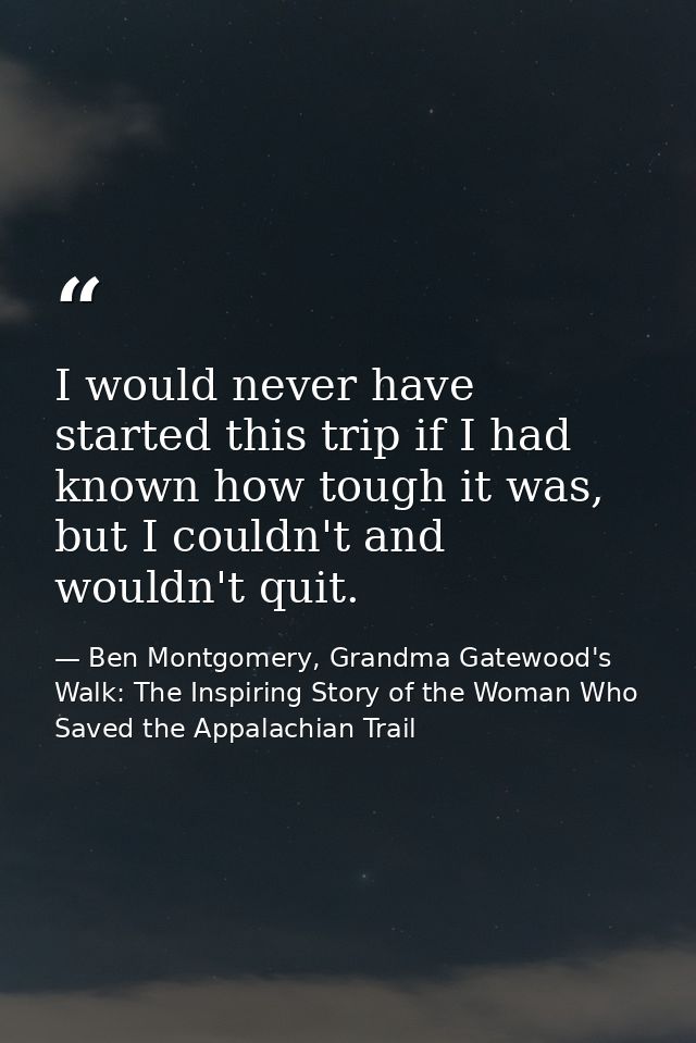 I would never have started this trip if I had known how tough it was, but I couldn't and wouldn't quit. — Ben Montgomery, Grandma Gatewood's Walk: The Inspiring Story of the Woman Who Saved the Appalachian Trail