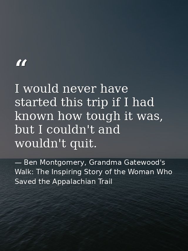 I would never have started this trip if I had known how tough it was, but I couldn't and wouldn't quit. — Ben Montgomery, Grandma Gatewood's Walk: The Inspiring Story of the Woman Who Saved the Appalachian Trail