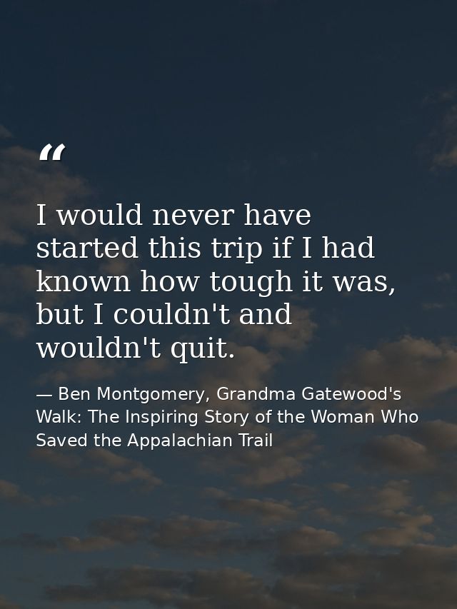 I would never have started this trip if I had known how tough it was, but I couldn't and wouldn't quit. — Ben Montgomery, Grandma Gatewood's Walk: The Inspiring Story of the Woman Who Saved the Appalachian Trail