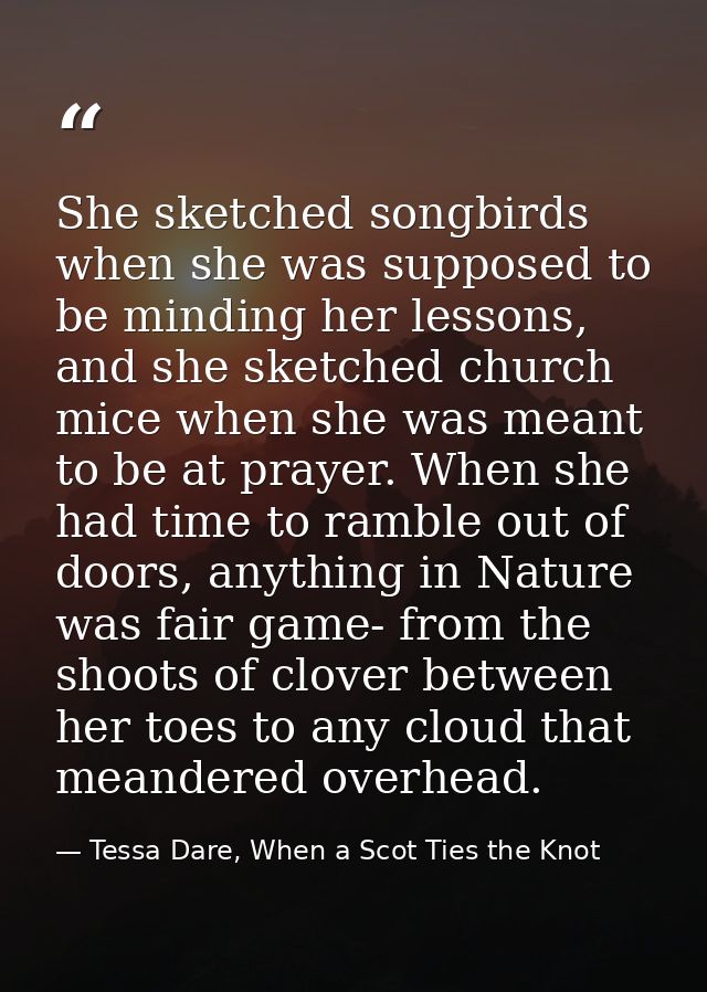 She sketched songbirds when she was supposed to be minding her lessons, and she sketched church mice when she was meant  — Tessa Dare, When a Scot Ties the Knot