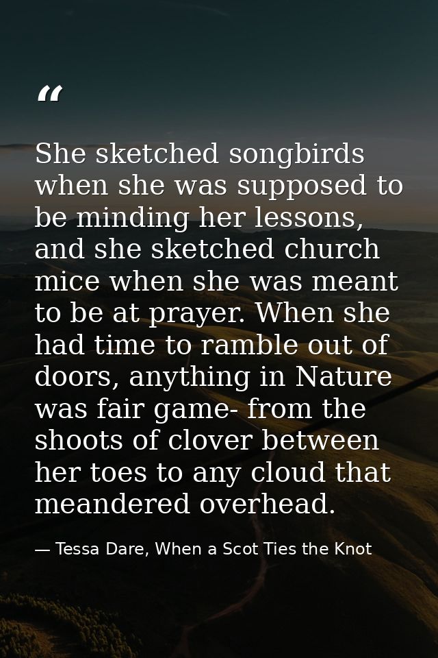 She sketched songbirds when she was supposed to be minding her lessons, and she sketched church mice when she was meant  — Tessa Dare, When a Scot Ties the Knot