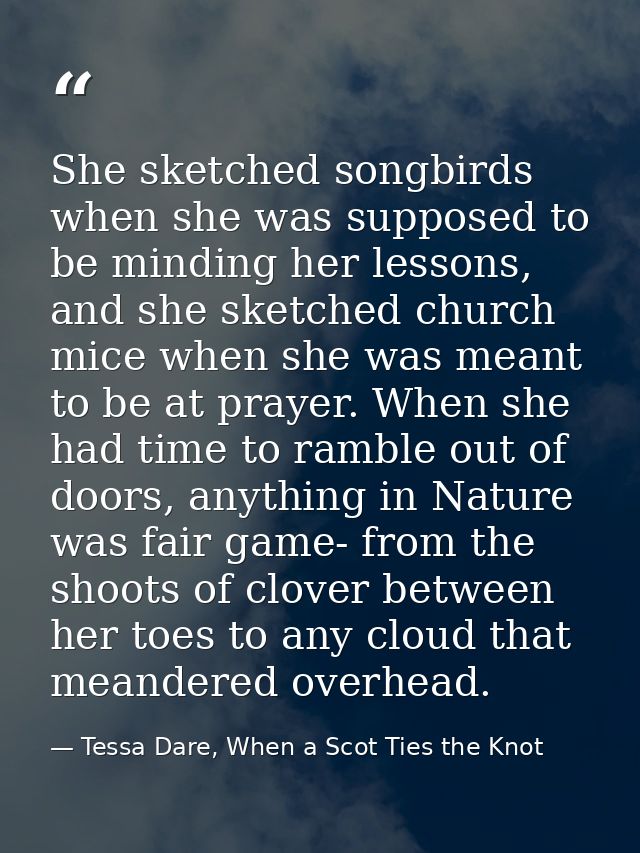 She sketched songbirds when she was supposed to be minding her lessons, and she sketched church mice when she was meant  — Tessa Dare, When a Scot Ties the Knot