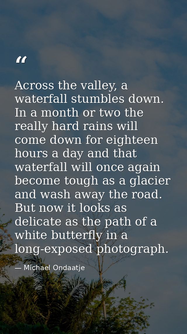 Across the valley, a waterfall stumbles down. In a month or two the really hard rains will come down for eighteen hours  — Michael Ondaatje