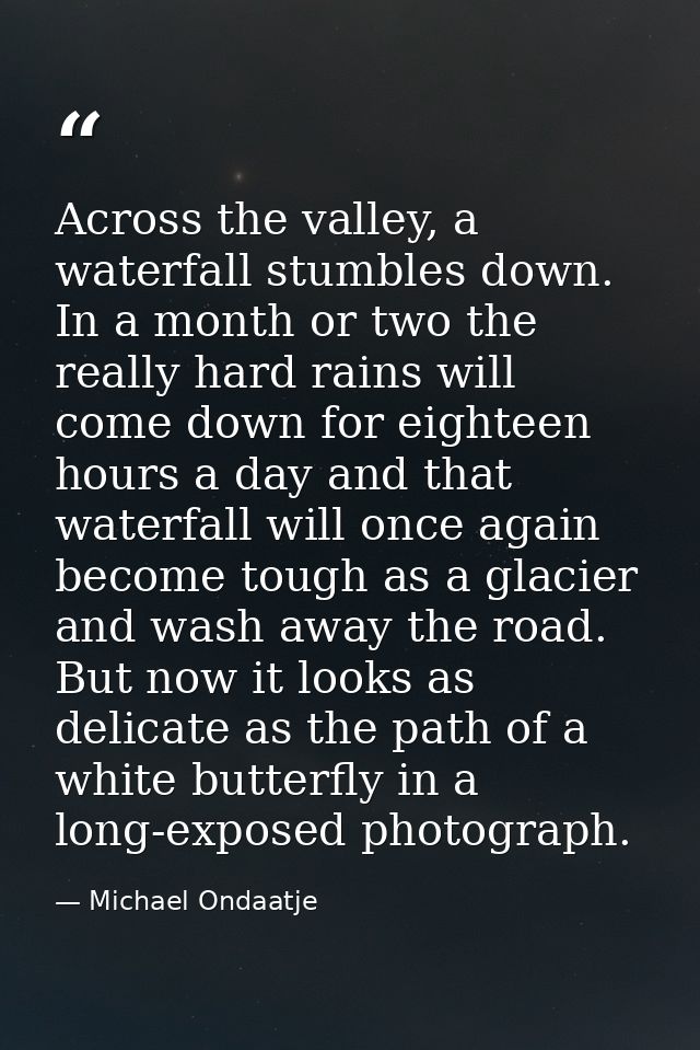 Across the valley, a waterfall stumbles down. In a month or two the really hard rains will come down for eighteen hours  — Michael Ondaatje