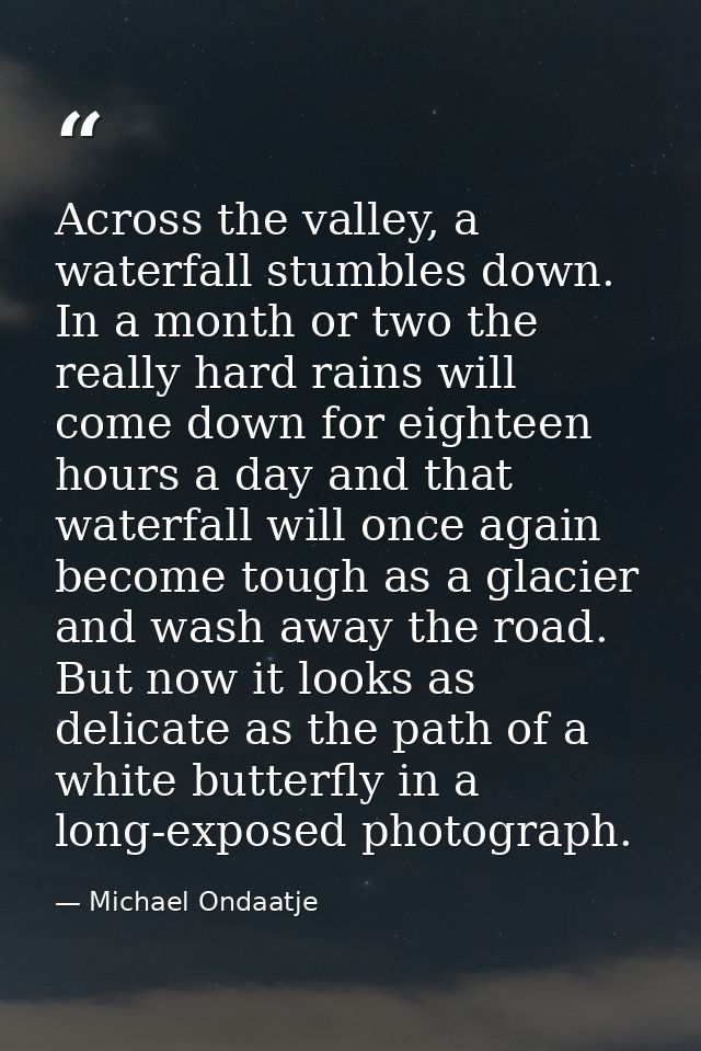Across the valley, a waterfall stumbles down. In a month or two the really hard rains will come down for eighteen hours  — Michael Ondaatje