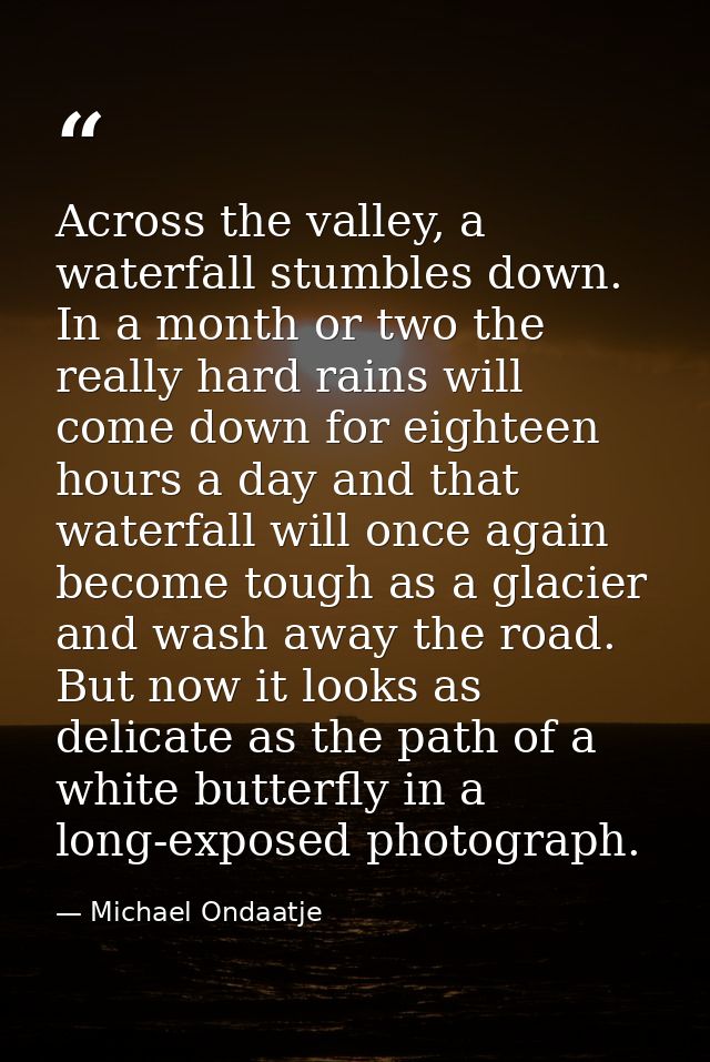Across the valley, a waterfall stumbles down. In a month or two the really hard rains will come down for eighteen hours  — Michael Ondaatje