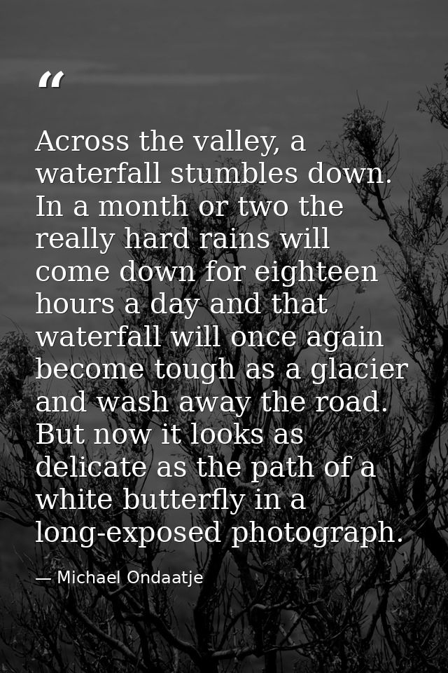 Across the valley, a waterfall stumbles down. In a month or two the really hard rains will come down for eighteen hours  — Michael Ondaatje
