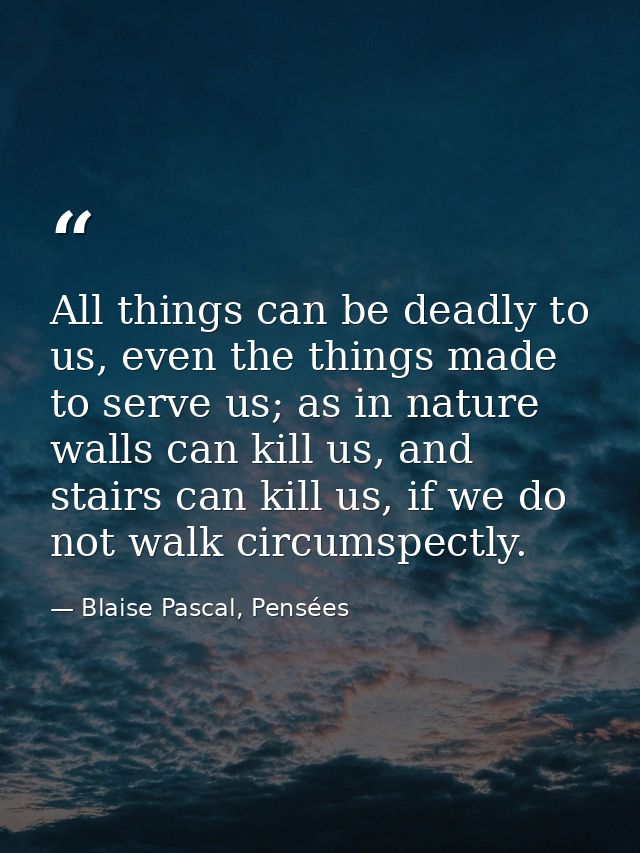 All things can be deadly to us, even the things made to serve us; as in nature walls can kill us, and stairs can kill us — Blaise Pascal, Pensées