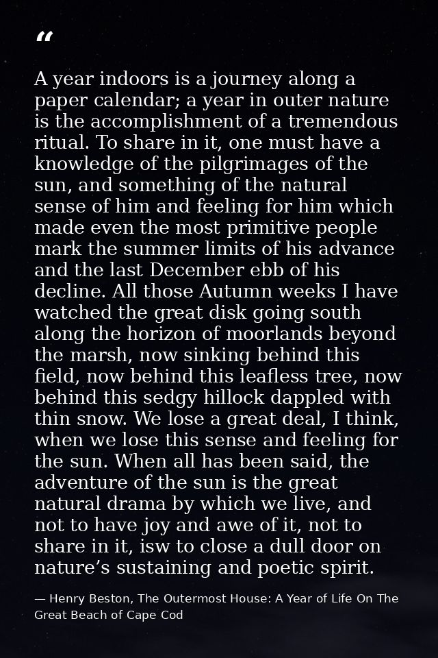 A year indoors is a journey along a paper calendar; a year in outer nature is the accomplishment of a tremendous ritual. — Henry Beston, The Outermost House: A Year of Life On The Great Beach of Cape Cod